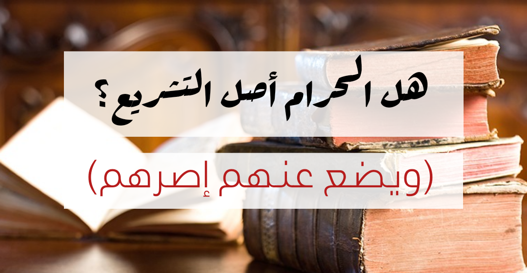 هل الحرام أصل التشريع؟ (ويضع عنهم إصرهم)